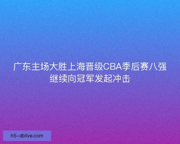 广东主场大胜上海晋级CBA季后赛八强继续向冠军发起冲击